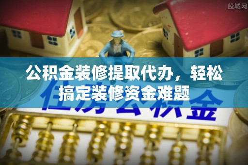 鹿城公积金装修提取代办，轻松搞定装修资金难题