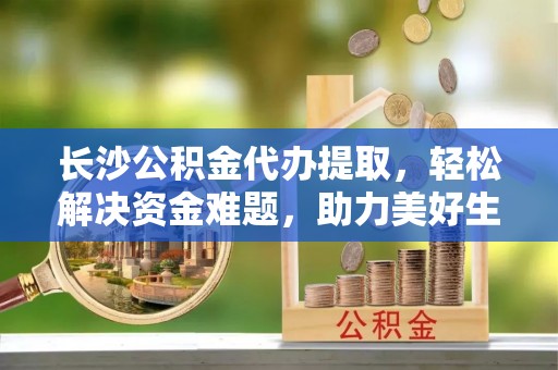 鹿城长沙公积金代办提取，轻松解决资金难题，助力美好生活