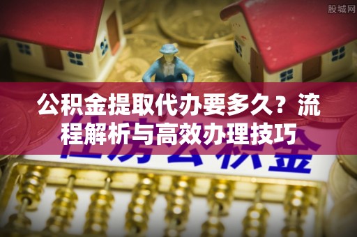 鹿城公积金提取代办要多久？流程解析与高效办理技巧