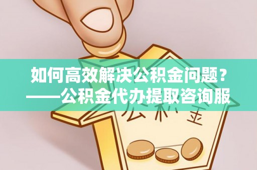 鹿城如何高效解决公积金问题？——公积金代办提取咨询服务指南