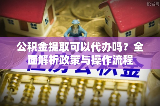 鹿城公积金提取可以代办吗？全面解析政策与操作流程