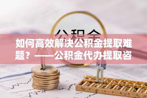 鹿城如何高效解决公积金提取难题？——公积金代办提取咨询服务全解析
