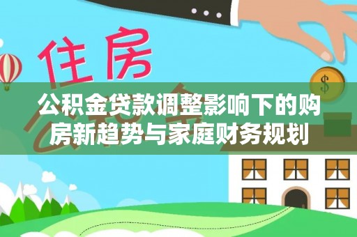 鹿城公积金贷款调整影响下的购房新趋势与家庭财务规划