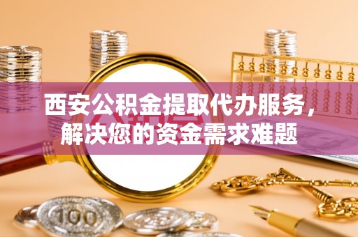 鹿城西安公积金提取代办服务，解决您的资金需求难题