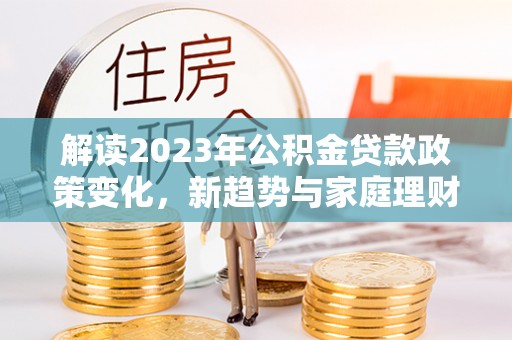 鹿城解读2023年公积金贷款政策变化，新趋势与家庭理财规划
