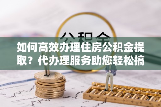 鹿城如何高效办理住房公积金提取？代办理服务助您轻松搞定
