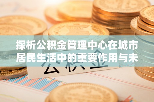 鹿城探析公积金管理中心在城市居民生活中的重要作用与未来发展趋势