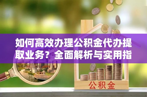 鹿城如何高效办理公积金代办提取业务？全面解析与实用指南