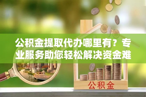鹿城公积金提取代办哪里有？专业服务助您轻松解决资金难题