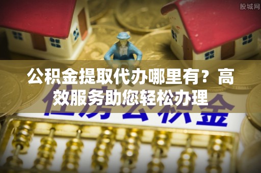鹿城公积金提取代办哪里有？高效服务助您轻松办理
