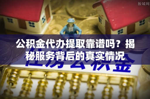 鹿城公积金代办提取靠谱吗？揭秘服务背后的真实情况