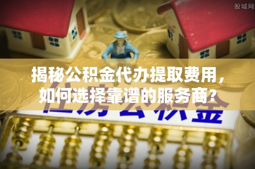 鹿城揭秘公积金代办提取费用，如何选择靠谱的服务商？